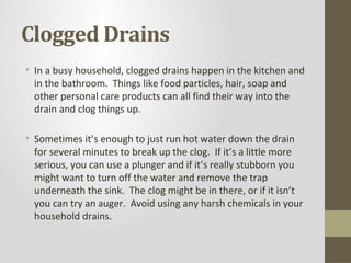 Clogged Drains
• In a busy household, clogged drains happen in the kitchen and
  in the bathroom. Things like food particles, hair, soap and
  other personal care products can all find their way into the
  drain and clog things up.

• Sometimes it’s enough to just run hot water down the drain
  for several minutes to break up the clog. If it’s a little more
  serious, you can use a plunger and if it’s really stubborn you
  might want to turn off the water and remove the trap
  underneath the sink. The clog might be in there, or if it isn’t
  you can try an auger. Avoid using any harsh chemicals in your
  household drains.
 