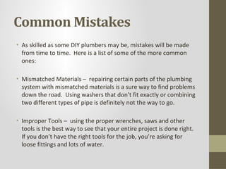Common Mistakes
• As skilled as some DIY plumbers may be, mistakes will be made
  from time to time. Here is a list of some of the more common
  ones:

• Mismatched Materials – repairing certain parts of the plumbing
  system with mismatched materials is a sure way to find problems
  down the road. Using washers that don’t fit exactly or combining
  two different types of pipe is definitely not the way to go.

• Improper Tools – using the proper wrenches, saws and other
  tools is the best way to see that your entire project is done right.
  If you don’t have the right tools for the job, you’re asking for
  loose fittings and lots of water.
 