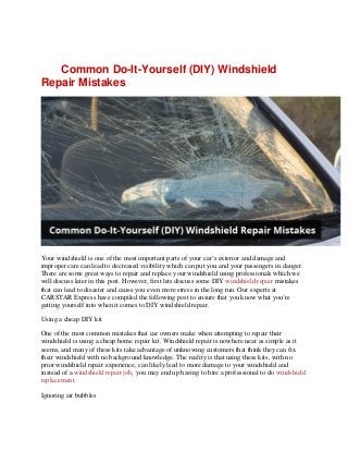Common Do-It-Yourself (DIY) Windshield
Repair Mistakes
Your windshield is one of the most important parts of your car’s exterior and damage and
improper care can lead to decreased visibility which can put you and your passengers in danger.
There are some great ways to repair and replace your windshield using professionals which we
will discuss later in this post. However, first lets discuss some DIY windshield repair mistakes
that can lead to disaster and cause you even more stress in the long run. Our experts at
CARSTAR Express have compiled the following post to ensure that you know what you’re
getting yourself into when it comes to DIY windshield repair.
Using a cheap DIY kit
One of the most common mistakes that car owners make when attempting to repair their
windshield is using a cheap home repair kit. Windshield repair is nowhere near as simple as it
seems, and many of these kits take advantage of unknowing customers that think they can fix
their windshield with no background knowledge. The reality is that using these kits, with no
prior windshield repair experience, can likely lead to more damage to your windshield and
instead of a windshield repair job, you may end up having to hire a professional to do windshield
replacement.
Ignoring air bubbles
 