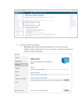 b. Configure Memory Settings :
i. Windows 10: Adjust the RAM available for Docker to at least
6GB(for better performance). You can do this in Docker's Preference
(under Advanced settings)
 