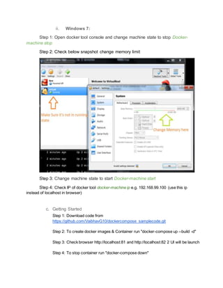 ii. Windows 7:
Step 1: Open docker tool console and change machine state to stop Docker-
machine stop
Step 2: Check below snapshot change memory limit
Step 3: Change machine state to start Docker-machine start
Step 4: Check IP of docker tool docker-machine ip e.g. 192.168.99.100 (use this ip
instead of localhost in browser)
c. Getting Started
Step 1: Download code from
https://github.com/VaibhavG10/dockercompose_samplecode.git
Step 2: To create docker images & Container run "docker-compose up --build -d"
Step 3: Check browser http://localhost:81 and http://localhost:82 2 UI will be launch
Step 4: To stop container run "docker-compose down"
 