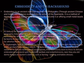EmbroidEry and its background
•

Embroidery is an ancient craft that reached the Philippines (Through ancient Chinese
and Indian connections) even before the arrival of the Spaniards. It is a method of
decorating a cloth background by stitching thread onto it or affixing small metal beads
to it.
HISTORICAL BACKGROUND

•

•

As early as the Spanish educational reform of 1863, embroidery took the place of
geography, history and agriculture in the women’s curriculum. It was taught as part of the
curriculum for all schools. It was common sight for young girls in the elementary grades to
be keenly at ease during their embroidery classes. They used Colando and Pina embroidery
for advance lesson.
In Orphanages, such as the ASILOS run by the Daughters of Charity, the girls became so dept
at the art that if folks wanted ASILOS. The Asilo de Molo in ILOILO by the 1920s became
noted for its delicate embroidered masterpieces, they instinctively went to these its delicate
embroidered vestments with traditional symbols and embellishments, later they also did
dainty designs on laymen’s clothing such as barong – tagalog and babies dresses.

 