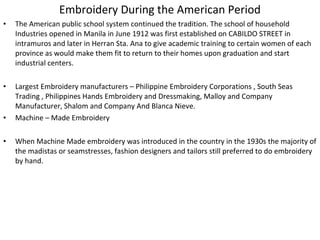 Embroidery During the American Period
•

The American public school system continued the tradition. The school of household
Industries opened in Manila in June 1912 was first established on CABILDO STREET in
intramuros and later in Herran Sta. Ana to give academic training to certain women of each
province as would make them fit to return to their homes upon graduation and start
industrial centers.

•

Largest Embroidery manufacturers – Philippine Embroidery Corporations , South Seas
Trading , Philippines Hands Embroidery and Dressmaking, Malloy and Company
Manufacturer, Shalom and Company And Blanca Nieve.
Machine – Made Embroidery

•
•

When Machine Made embroidery was introduced in the country in the 1930s the majority of
the madistas or seamstresses, fashion designers and tailors still preferred to do embroidery
by hand.

 