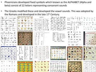 •

Phoenicians developed fixed symbols which known as the ALPHABET (Alpha and
beta) consist of 22 letters representing consonant sounds

•

The Greeks modified these and developed the vowel sounds. This was adopted by
the Romans and developed in the late 17th Century.

 
