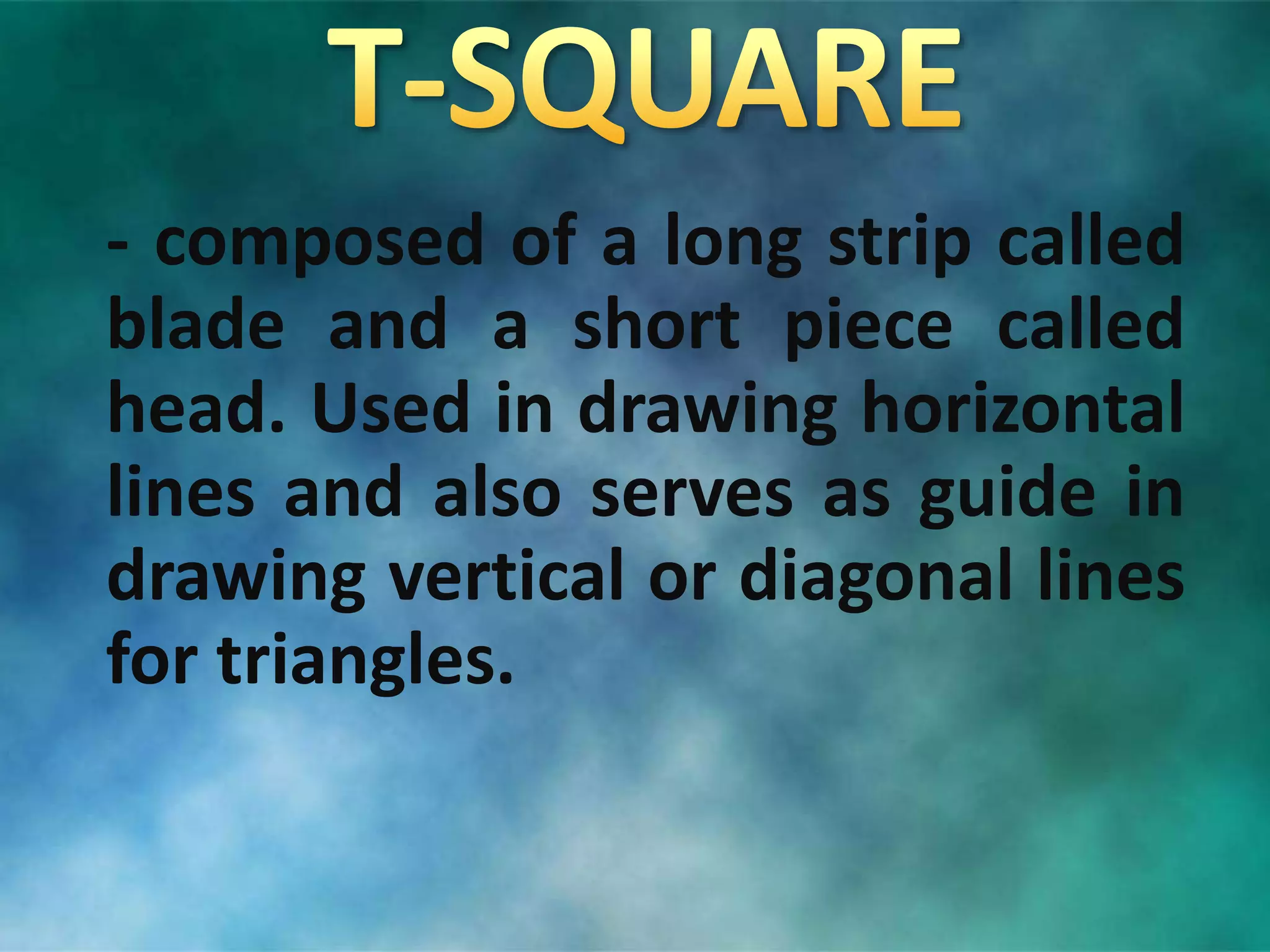 - composed of a long strip called
blade and a short piece called
head. Used in drawing horizontal
lines and also serves as guide in
drawing vertical or diagonal lines
for triangles.
 