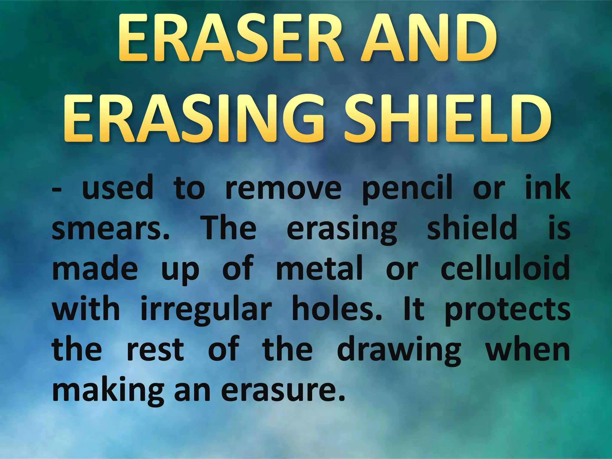 - used to remove pencil or ink
smears. The erasing shield is
made up of metal or celluloid
with irregular holes. It protects
the rest of the drawing when
making an erasure.
 