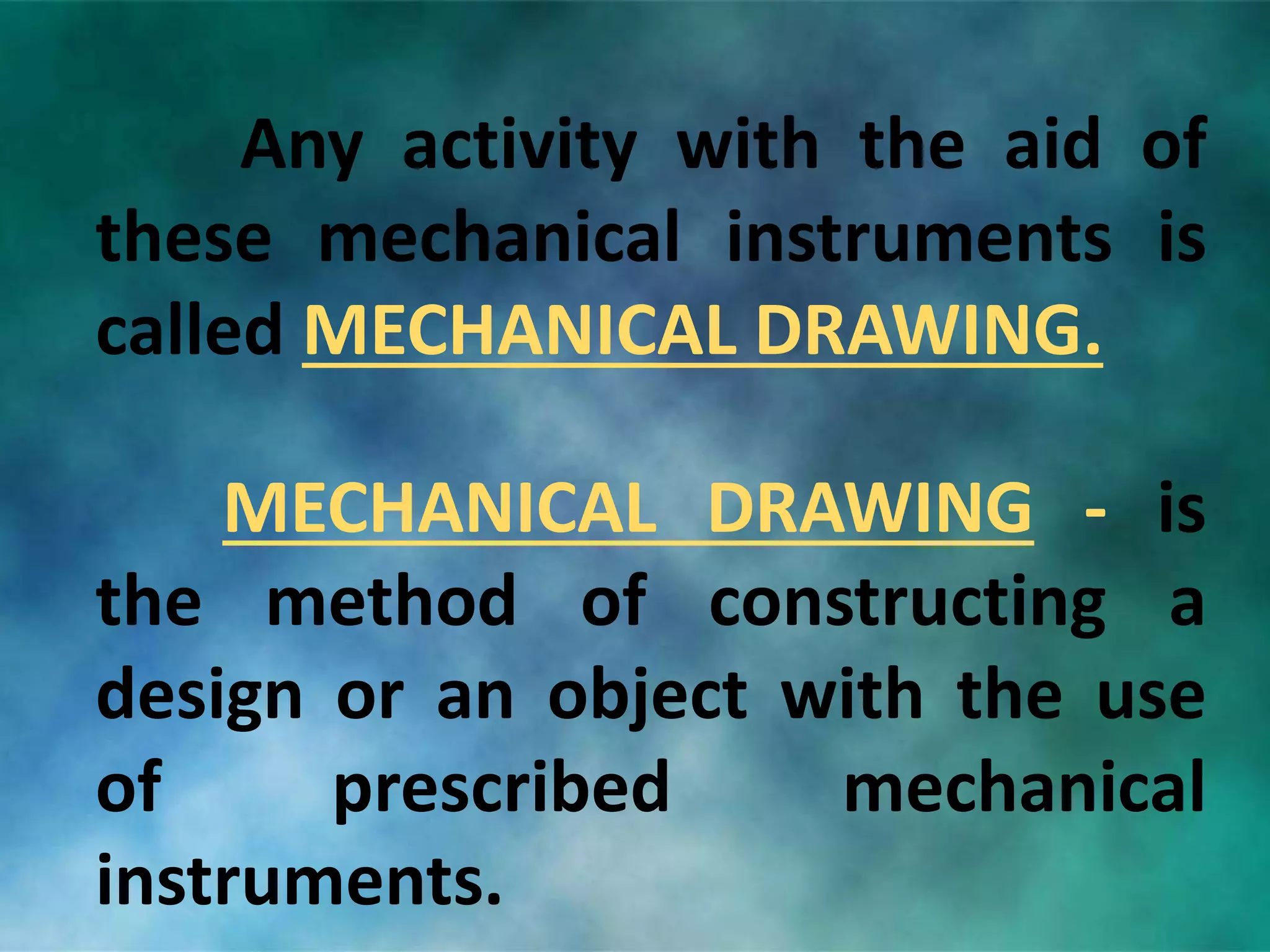Any activity with the aid of
these mechanical instruments is
called MECHANICAL DRAWING.
MECHANICAL DRAWING - is
the method of constructing a
design or an object with the use
of prescribed mechanical
instruments.
 