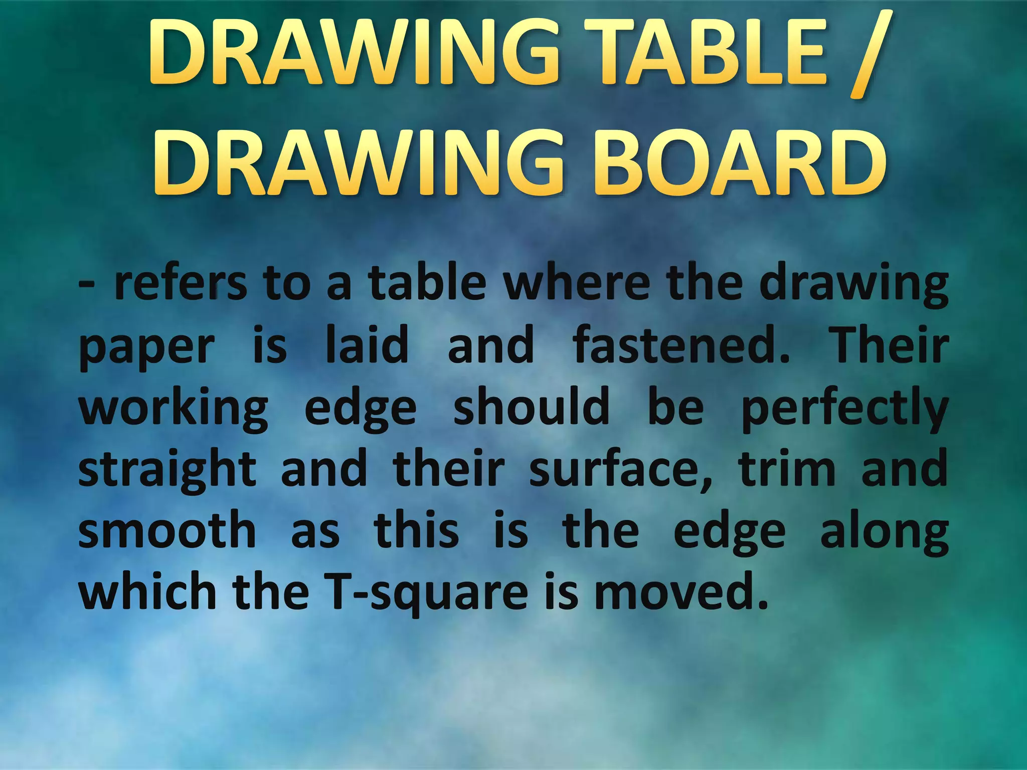 - refers to a table where the drawing
paper is laid and fastened. Their
working edge should be perfectly
straight and their surface, trim and
smooth as this is the edge along
which the T-square is moved.
 