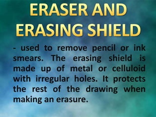 - used to remove pencil or ink
smears. The erasing shield is
made up of metal or celluloid
with irregular holes. It protects
the rest of the drawing when
making an erasure.
 