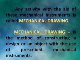 Any activity with the aid of
these mechanical instruments is
called MECHANICAL DRAWING.
MECHANICAL DRAWING - is
the method of constructing a
design or an object with the use
of prescribed mechanical
instruments.
 