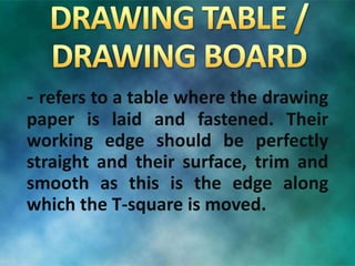 - refers to a table where the drawing
paper is laid and fastened. Their
working edge should be perfectly
straight and their surface, trim and
smooth as this is the edge along
which the T-square is moved.
 