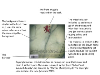 The front image is
                                     repeated on the back.

                                                                 The website is also
The background is very
                                                                 included so people can
similar to the front cover
                                                                 go on and be updated
as it uses the same
                                                                 with their latest music
colour scheme and has
                                                                 and get information on
the same map like
                                                                 buying tickets and
background .
                                                                 merchandise
                                                                 The Track list is written in the
                                                                 same font as the album name
                                                                 . The font is interesting yet
                                                                 easy to read ,as the track list
The                                                              will also be a good selling
barcode                                                          point.

              Copyright notice- this is important so no one can steal their music and
              claim it as there own. The music is owned by the ‘Enter Shikari’ and
              ‘Ambush Reality’ ,but licenced by ‘Warner Music Limited’. The copyright
              ,also includes the date (which is 2009).
 