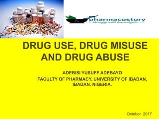 DRUG USE, DRUG MISUSE
AND DRUG ABUSE
ADEBISI YUSUFF ADEBAYO
FACULTY OF PHARMACY, UNIVERSITY OF IBADAN,
IBADAN, NIGERIA.
October 2017
 
