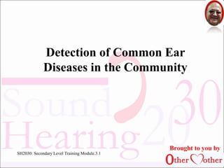 Detection of Common Ear 
Diseases in the Community 
1 
SH2030: Secondary Level Training Module.3.1 
Brought to you by 
 
