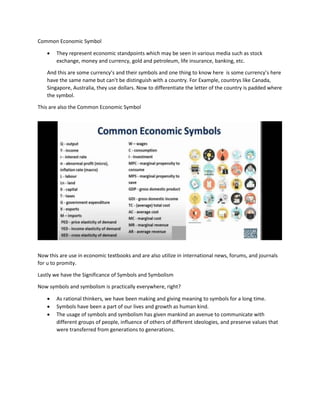 Common Economic Symbol
 They represent economic standpoints which may be seen in various media such as stock
exchange, money and currency, gold and petroleum, life insurance, banking, etc.
And this are some currency’s and their symbols and one thing to know here is some currency’s here
have the same name but can’t be distinguish with a country. For Example, countrys like Canada,
Singapore, Australia, they use dollars. Now to differentiate the letter of the country is padded where
the symbol.
This are also the Common Economic Symbol
Now this are use in economic textbooks and are also utilize in international news, forums, and journals
for u to promity.
Lastly we have the Significance of Symbols and Symbolism
Now symbols and symbolism is practically everywhere, right?
 As rational thinkers, we have been making and giving meaning to symbols for a long time.
 Symbols have been a part of our lives and growth as human kind.
 The usage of symbols and symbolism has given mankind an avenue to communicate with
different groups of people, influence of others of different ideologies, and preserve values that
were transferred from generations to generations.
 