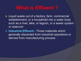 What is Effluent ?
 Liquid waste out of a factory, farm, commercial
establishment, or a household into a water body
such as a river, lake, or lagoon, or a sewer system
or reservoir
 Industrial Effluent:- Those materials which
generally discarded from industrial operations or
derived from manufacturing process
11
 