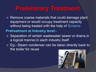 Preliminary Treatment
 Remove coarse materials that could damage plant
equipment or would occupy treatment capacity
without being treated with the help of Screens
Pretreatment at Industry level:-
 Separation of certain wastewater sewer or drains,in
a logical manner,in each industry itself
 Eg:- Steam condenser can be taken directly back to
the boiler for reuse
13
 