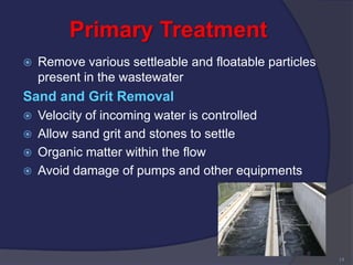 Primary Treatment
 Remove various settleable and floatable particles
present in the wastewater
Sand and Grit Removal
 Velocity of incoming water is controlled
 Allow sand grit and stones to settle
 Organic matter within the flow
 Avoid damage of pumps and other equipments
14
 