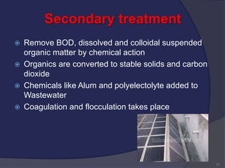 Secondary treatment
 Remove BOD, dissolved and colloidal suspended
organic matter by chemical action
 Organics are converted to stable solids and carbon
dioxide
 Chemicals like Alum and polyelectolyte added to
Wastewater
 Coagulation and flocculation takes place
15
 