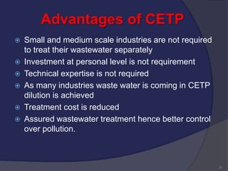 Advantages of CETP
 Small and medium scale industries are not required
to treat their wastewater separately
 Investment at personal level is not requirement
 Technical expertise is not required
 As many industries waste water is coming in CETP
dilution is achieved
 Treatment cost is reduced
 Assured wastewater treatment hence better control
over pollution.
21
 