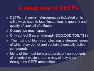 Limitations of CETPs
 CETPs that serve heterogeneous industrial units
will always have to face fluctuations in quantity and
quality of cocktail of effluent
 Occupy too much space
 Only control 5 parameters(pH,BOD,COD,TDS,TSS)
 The mixing of highly complex waste streams, some
of which may be hot and contain chemically active
compounds
 Many of the most toxic and persistent components
of chemical waste streams may simply pass
through the CETP unmodified.
22
 