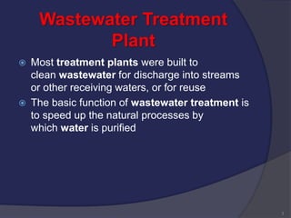 Wastewater Treatment
Plant
 Most treatment plants were built to
clean wastewater for discharge into streams
or other receiving waters, or for reuse
 The basic function of wastewater treatment is
to speed up the natural processes by
which water is purified
3
 