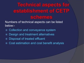 Technical aspects for
establishment of CETP
schemes
Numbers of technical aspects can be listed
below:-
 Collection and conveyance system
 Design and treatment alternatives
 Disposal of treated effluent
 Cost estimation and cost benefit analysis
6
 