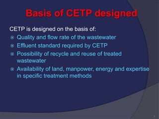Basis of CETP designed
CETP is designed on the basis of:
 Quality and flow rate of the wastewater
 Effluent standard required by CETP
 Possibility of recycle and reuse of treated
wastewater
 Availability of land, manpower, energy and expertise
in specific treatment methods
7
 