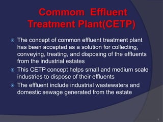 Commom Effluent
Treatment Plant(CETP)
 The concept of common effluent treatment plant
has been accepted as a solution for collecting,
conveying, treating, and disposing of the effluents
from the industrial estates
 This CETP concept helps small and medium scale
industries to dispose of their effluents
 The effluent include industrial wastewaters and
domestic sewage generated from the estate
9
 