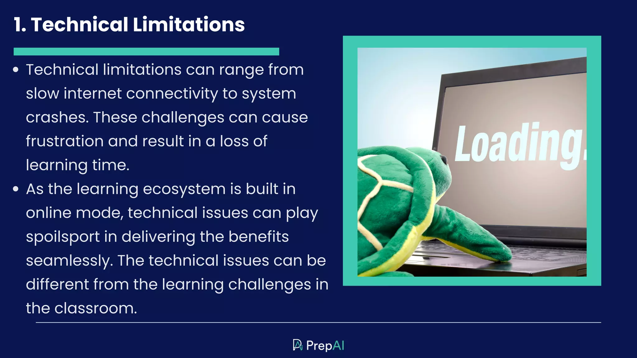 1. Technical Limitations
Technical limitations can range from
slow internet connectivity to system
crashes. These challenges can cause
frustration and result in a loss of
learning time.
As the learning ecosystem is built in
online mode, technical issues can play
spoilsport in delivering the benefits
seamlessly. The technical issues can be
different from the learning challenges in
the classroom.
 