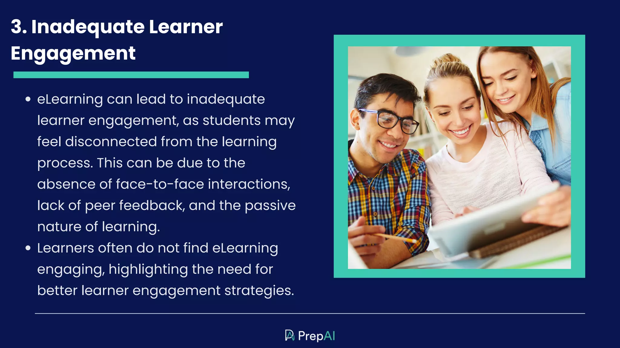 3. Inadequate Learner
Engagement
eLearning can lead to inadequate
learner engagement, as students may
feel disconnected from the learning
process. This can be due to the
absence of face-to-face interactions,
lack of peer feedback, and the passive
nature of learning.
Learners often do not find eLearning
engaging, highlighting the need for
better learner engagement strategies.
 