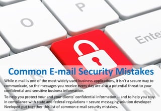 Common E-mail Security Mistakes
While e-mail is one of the most widely used business applications, it isn’t a secure way to
communicate, so the messages you receive every day are also a potential threat to your
confidential and sensitive business information.
To help you protect your and your clients’ confidential information -- and to help you stay
in compliance with state and federal regulations – secure messaging solution developer
Nveloped put together this list of common e-mail security mistakes.
 