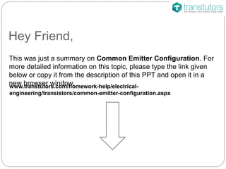 Hey Friend,
This was just a summary on Common Emitter Configuration. For
more detailed information on this topic, please type the link given
below or copy it from the description of this PPT and open it in a
new browser window.www.transtutors.com/homework-help/electrical-
engineering/transistors/common-emitter-configuration.aspx