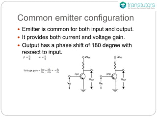 Common emitter configuration
Emitter is common for both input and output.
It provides both current and voltage gain.
Output has a phase shift of 180 degree with
respect to input.