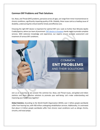 Common ENT Problems and Their Solutions
Ear, Nose, and Throat (ENT) problems, pervasive across all ages, can range from minor inconveniences to
chronic conditions, significantly impacting quality of life. Globally, these issues rank as a leading cause of
disability, underscoring the critical need for timely and effective care.
Choosing the right ENT doctor is important for optimal ENT care. Look no further than Miracles Apollo
Cradle/Spectra, where our team of prominent ENT doctors in Gurgaon stands ready to provide complete
services. With extensive knowledge and experience, our experts ensure accurate assessment and
treatment of various ENT conditions.
Join us on a journey as we uncover the common Ear, Nose, and Throat issues, and global and Indian
statistics and share effective solutions to promote your well-being. Let's make understanding and
improving your health easy together!
Global Statistics: According to the World Health Organization (WHO), over 1 billion people worldwide
suffer from hearing loss, with 430 million undergoing rehabilitation services. Additionally, it is estimated
that about 1.5 billion people worldwide suffer from chronic nasal conditions such as allergic rhinitis,
sinusitis, and nasal polyps.
 