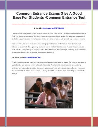 Common Entrance Exams Give A Good
Base For Students -Common Entrance Test
______________________________________
By Harold -http://youtu.be/XM7ZRit5yU0
It is after the intermediate level that the students have to give a lot of thinking as to which course they need to pursue.
Fresh from the competitive start of their life, the students have secured good numbers in their respective streams. A
lot of effort has gone towards the marks secured in the +2 science stream as well as in arts and commerce streams.
Those who have passed the science exams are now prepared to secure for themselves the seats in different
technical colleges which offer engineering courses as well as medical related courses. These professional courses
which include a variety of subjects ranging from the different branches of engineering to pharmacy, MBBS and dental
courses are more favoured by the students as well as their parents.
Learn More About Common Entrance Test
To help the students secure a seat in these courses, various exams are being conducted. The entrance exams are a
way to filter the best brains to various colleges in the country. To achieve this end, entrance exams are being
conducted on a national basis, and the top ranked candidates are selected to take admissions. Besides the national
level centralized tests like the AIPMT and AIEEE, many universities and the states are conducting the exams for the
students.

 