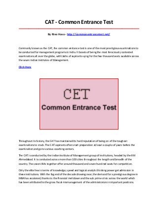CAT - Common Entrance Test
_____________________________________________________________________________________

By Rino Haso - http://commonentrancetest.net/

Commonly known as the CAT, the common entrance test is one of the most prestigious examinations to
be conducted for management programs in India. It boasts of being the most ferociously contested
examinations all over the globe, with lakhs of aspirants vying for the few thousand seats available across
the seven Indian Institutes of Management.

Click Here

Throughout its history, the CAT has maintained its hard reputation of being on of the toughest
examinations to crack. The CAT aspirants often start preparation at least a couple of years before the
examination and go to various coaching centers.
The CAT is conducted by the Indian Institute of Management group of institutions, headed by the IIM
Ahmedabad. It is conducted across more than 100 cities throughout the length and breadth of the
country. The seven IIMs together offer around thousand and seven hundred seats for competition.
Only the elite few in terms of knowledge, speed and logical analytic thinking power get admission in
these institutions. With the fag end of the decade drawing near, the demand for a prestigious degree in
MBA has escalated, thanks to the financial meltdown and the sub prime crisis across the world which
has been attributed to the gross fiscal mismanagement of the administrators in important positions.

 