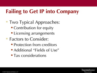 Failing to Get IP into Company
      Two Typical Approaches:
              • Contribution for equity
              • Licensing arrangements
      Factors to Consider:
              • Protection from creditors
              • Additional “Fields of Use”
              • Tax considerations


© 2010 Haynes and Boone, LLP
 
