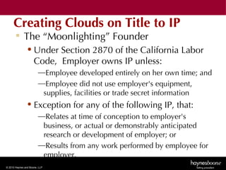 Creating Clouds on Title to IP
        The “Moonlighting” Founder
               • Under Section 2870 of the California Labor
                 Code, Employer owns IP unless:
                        —Employee developed entirely on her own time; and
                        —Employee did not use employer's equipment,
                         supplies, facilities or trade secret information
               • Exception for any of the following IP, that:
                        —Relates at time of conception to employer's
                         business, or actual or demonstrably anticipated
                         research or development of employer; or
                        —Results from any work performed by employee for
                         employer.
© 2010 Haynes and Boone, LLP
 