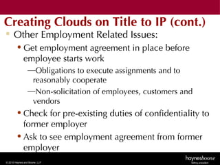 Creating Clouds on Title to IP (cont.)
 Other Employment Related Issues:
        • Get employment agreement in place before
          employee starts work
                 —Obligations to execute assignments and to
                  reasonably cooperate
                 —Non-solicitation of employees, customers and
                  vendors
        • Check for pre-existing duties of confidentiality to
          former employer
        • Ask to see employment agreement from former
          employer
© 2010 Haynes and Boone, LLP
 
