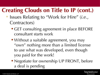 Creating Clouds on Title to IP (cont.)
      Issues Relating to “Work for Hire” (i.e.,
       Contractors)
              • GET consulting agreement in place BEFORE
                consultant starts work
              • Without a suitable agreement, you may
                “own” nothing more than a limited license
                to use what was developed, even though
                you paid for the work!
              • Negotiate for ownership UP FRONT, before
                a deal is pending
© 2010 Haynes and Boone, LLP
 