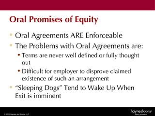 Oral Promises of Equity
      Oral Agreements ARE Enforceable
      The Problems with Oral Agreements are:
              • Terms are never well defined or fully thought
                out
              • Difficult for employer to disprove claimed
                existence of such an arrangement
      “Sleeping Dogs” Tend to Wake Up When
       Exit is imminent

© 2010 Haynes and Boone, LLP
 