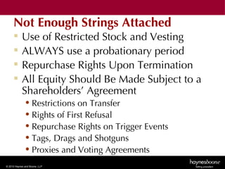 Not Enough Strings Attached
           Use of Restricted Stock and Vesting
           ALWAYS use a probationary period
           Repurchase Rights Upon Termination
           All Equity Should Be Made Subject to a
            Shareholders’ Agreement
              • Restrictions on Transfer
              • Rights of First Refusal
              • Repurchase Rights on Trigger Events
              • Tags, Drags and Shotguns
              • Proxies and Voting Agreements
© 2010 Haynes and Boone, LLP
 
