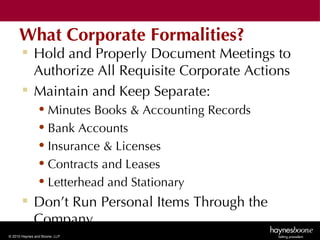 What Corporate Formalities?
        Hold and Properly Document Meetings to
         Authorize All Requisite Corporate Actions
        Maintain and Keep Separate:
               • Minutes Books & Accounting Records
               • Bank Accounts
               • Insurance & Licenses
               • Contracts and Leases
               • Letterhead and Stationary
        Don’t Run Personal Items Through the
         Company
© 2010 Haynes and Boone, LLP
 