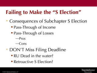 Failing to Make the “S Election”
      Consequences of Subchapter S Election
              • Pass-Through of Income
              • Pass-Through of Losses
                       —Pros
                       —Cons
      DON’T Miss Filing Deadline
              • RU Dead in the water?
              • Retroactive S Election?

© 2010 Haynes and Boone, LLP
 