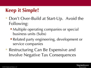 Keep it Simple!
      Don’t Over-Build at Start-Up. Avoid the
       Following:
              • Multiple operating companies or special
                business units (Subs)
              • Related party engineering, development or
                service companies
      Restructuring Can Be Expensive and
       Involve Negative Tax Consequences

© 2010 Haynes and Boone, LLP
 
