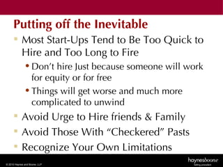 Putting off the Inevitable
      Most Start-Ups Tend to Be Too Quick to
       Hire and Too Long to Fire
              • Don’t hire Just because someone will work
                for equity or for free
              • Things will get worse and much more
                complicated to unwind
      Avoid Urge to Hire friends & Family
      Avoid Those With “Checkered” Pasts
      Recognize Your Own Limitations
© 2010 Haynes and Boone, LLP
 