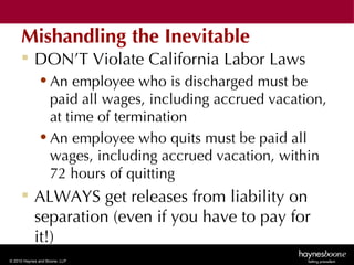 Mishandling the Inevitable
      DON’T Violate California Labor Laws
              • An employee who is discharged must be
                paid all wages, including accrued vacation,
                at time of termination
              • An employee who quits must be paid all
                wages, including accrued vacation, within
                72 hours of quitting
      ALWAYS get releases from liability on
       separation (even if you have to pay for
       it!)
© 2010 Haynes and Boone, LLP
 