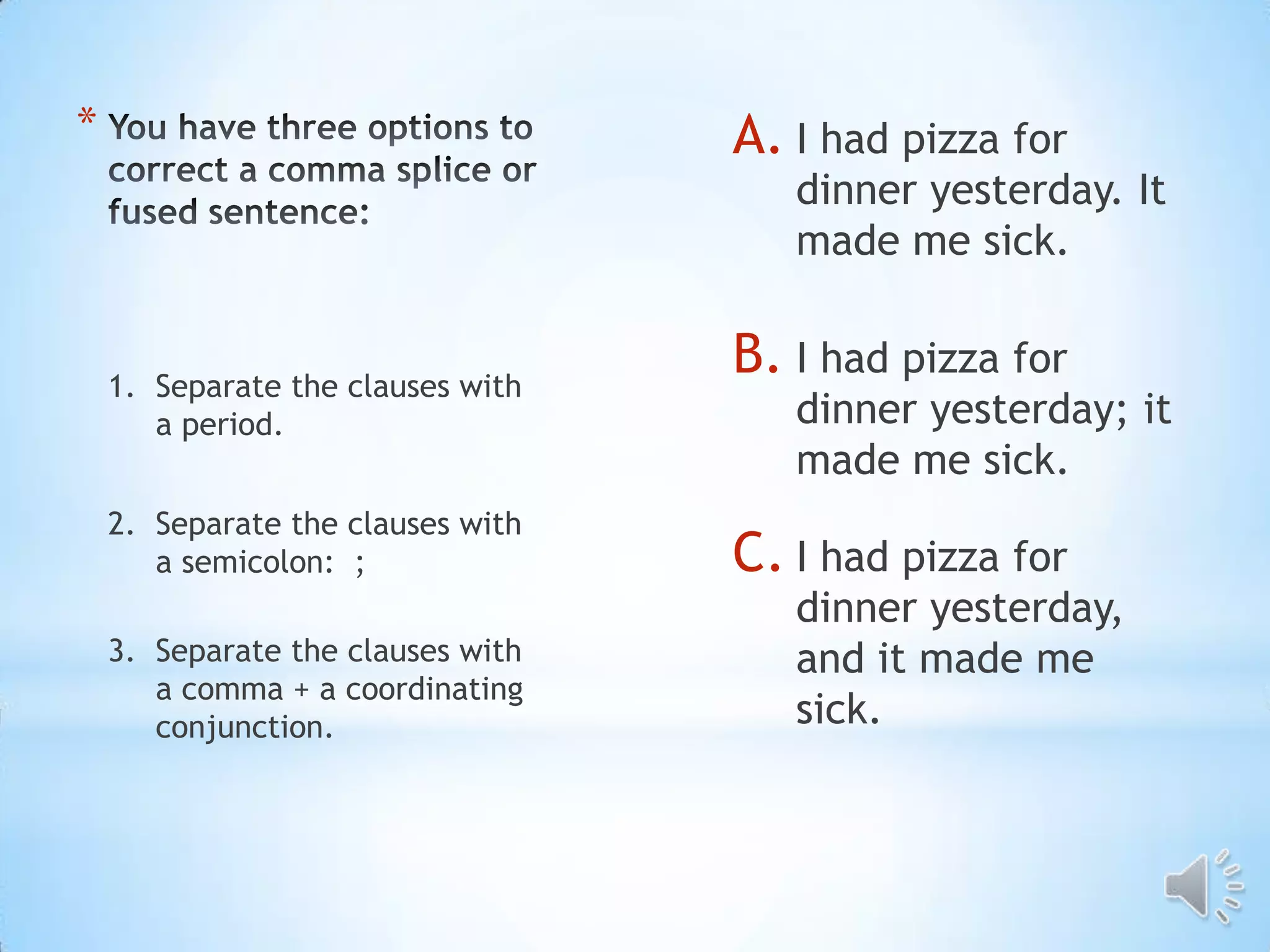 *                                  A. I had pizza for
                                      dinner yesterday. It
                                      made me sick.


    1. Separate the clauses with
                                   B. I had pizza for
       a period.                      dinner yesterday; it
                                      made me sick.
    2. Separate the clauses with
       a semicolon: ;              C. I had pizza for
                                      dinner yesterday,
    3. Separate the clauses with      and it made me
       a comma + a coordinating
       conjunction.                   sick.
 