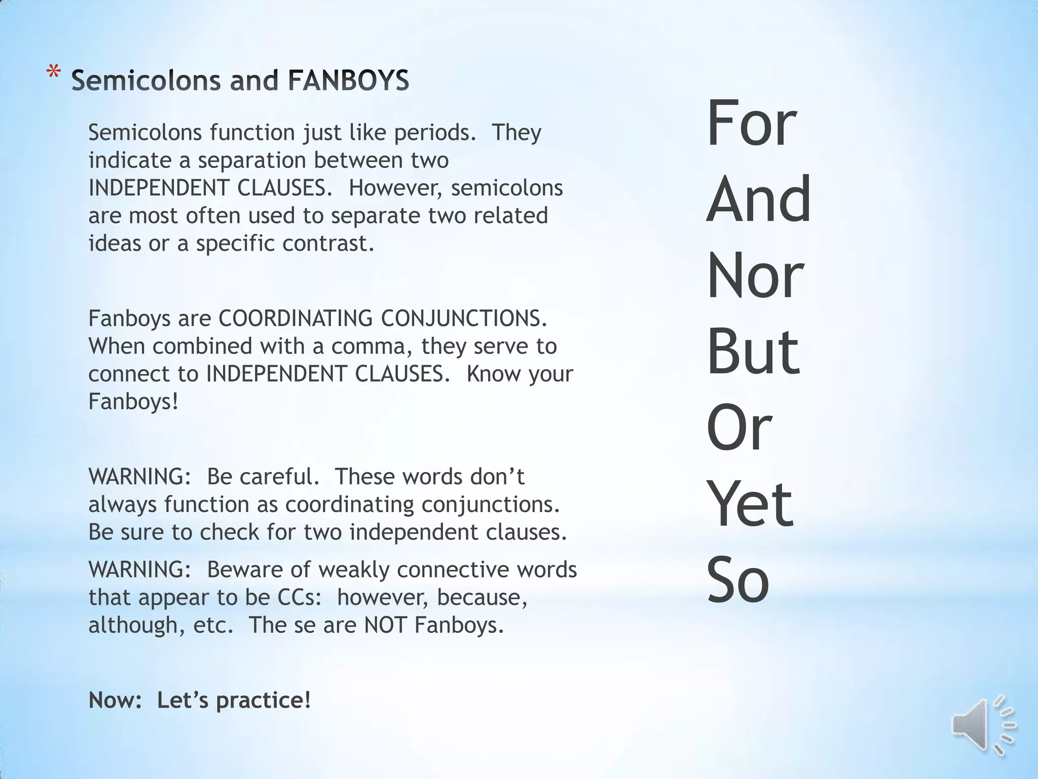 *
    Semicolons function just like periods. They
    indicate a separation between two
                                                    For
    INDEPENDENT CLAUSES. However, semicolons
    are most often used to separate two related
    ideas or a specific contrast.
                                                    And
    Fanboys are COORDINATING CONJUNCTIONS.
                                                    Nor
    When combined with a comma, they serve to
    connect to INDEPENDENT CLAUSES. Know your       But
    Fanboys!
                                                    Or
    WARNING: Be careful. These words don’t
    always function as coordinating conjunctions.
    Be sure to check for two independent clauses.
                                                    Yet
    WARNING: Beware of weakly connective words
    that appear to be CCs: however, because,
    although, etc. The se are NOT Fanboys.
                                                    So
    Now: Let’s practice!
 